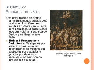 8º CIRCULO:
EL FRAUDE DE VIVIR
Este esta dividido en partes
   también llamadas bolgias. Acá
   se dividen los diferentes
   fraudes existentes en la tierra,
   pero para llegar a estos Dante
   tuvo que volar a la espalda de
   Gerion para llegar a este
   poso.
1. Bolgia 1-Proxenetas y
   Seductores: Castigados por
   seducir a otra personas
   guiándolas ellos mismos. Su
   castigo es ser atacados y
                                      (Dante y Virgilio volando sobre
   guiados por demonios                        la Bolgia 1)
   mientras ellos caminan en
   direcciones opuestas.
 