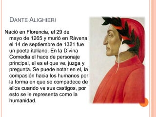 DANTE ALIGHIERI
Nació en Florencia, el 29 de
 mayo de 1265 y murió en Rávena
 el 14 de septiembre de 1321 fue
 un poeta italiano. En la Divina
 Comedia el hace de personaje
 principal, el es el que ve, juzga y
 pregunta. Se puede notar en el, la
 compasión hacia los humanos por
 la forma en que se compadece de
 ellos cuando ve sus castigos, por
 esto se le representa como la
 humanidad.
 