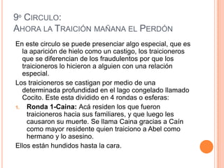 9º CIRCULO:
AHORA LA TRAICIÓN MAÑANA EL PERDÓN
En este circulo se puede presenciar algo especial, que es
   la aparición de hielo como un castigo, los traicioneros
   que se diferencian de los fraudulentos por que los
   traicioneros lo hicieron a alguien con una relación
   especial.
Los traicioneros se castigan por medio de una
   determinada profundidad en el lago congelado llamado
   Cocito. Este esta dividido en 4 rondas o esferas:
1.   Ronda 1-Caina: Acá residen los que fueron
     traicioneros hacia sus familiares, y que luego les
     causaron su muerte. Se llama Caina gracias a Caín
     como mayor residente quien traiciono a Abel como
     hermano y lo asesino.
Ellos están hundidos hasta la cara.
 