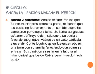 9º CIRCULO:
AHORA LA TRAICIÓN MAÑANA EL PERDÓN
2.   Ronda 2-Antenora: Acá se encuentran los que
     fueron traicioneros contra su patria, haciendo que
     las cosas no fueran en el buen sentido o solo las
     cambiaron por dinero y fama. Se llama así gracias
     a Atenor de Troya quien traiciono a su patria a
     favor de los griegos. Acá se ve un caso particular
     y es el del Conte Ugolino quien fue encerrado en
     una torre con su familia feneciendo que comerse
     entre si. Sus castigos es estar en la laguna al
     mismo nivel que los de Caina pero mirando hacia
     abajo.
 