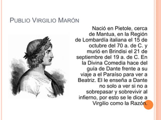 PUBLIO VIRGILIO MARÓN
                           Nació en Pietole, cerca
                         de Mantua, en la Región
                   de Lombardía italiana el 15 de
                         octubre del 70 a. de C. y
                        murió en Brindisi el 21 de
                   septiembre del 19 a. de C. En
                      la Divina Comedia hace del
                        guía de Dante frente a su
                     viaje a el Paraíso para ver a
                    Beatriz. El le enseña a Dante
                              no solo a ver si no a
                        sobrepasar y sobrevivir al
                    infierno, por esto se le dice a
                           Virgilio como la Razón.
 