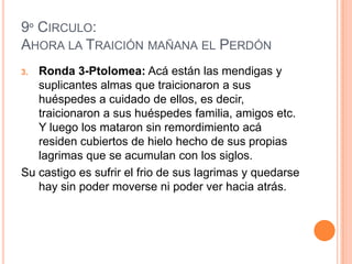 9º CIRCULO:
AHORA LA TRAICIÓN MAÑANA EL PERDÓN
3. Ronda 3-Ptolomea: Acá están las mendigas y
   suplicantes almas que traicionaron a sus
   huéspedes a cuidado de ellos, es decir,
   traicionaron a sus huéspedes familia, amigos etc.
   Y luego los mataron sin remordimiento acá
   residen cubiertos de hielo hecho de sus propias
   lagrimas que se acumulan con los siglos.
Su castigo es sufrir el frio de sus lagrimas y quedarse
   hay sin poder moverse ni poder ver hacia atrás.
 
