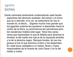 10º???
SATAN
Dante caminado lentamente contemplando cada faceta
 espantosa del demonio azotador, del primer y el único
 que se a atrevido, el lo vio, se estremeció tal vez la
 muerte es, el decía… Gigante mucho mas grande que
 los gigantes quienes les ayudaron a descender hacia el
 centro de la tierra, su prominencia tan asombrosa pero
 tan escabrosa moldeo este lugar. Tenia tres caras,
 caras que expresaban lo que le faltaba para alcanzar la
 trinidad, la del medio era roja la de la izquierda amarilla
 y la de la derecha negra. Siempre lloraba, tal vez era
 porque el fue el que traiciono a Dios y fue desterrado.
 En cada boca castigaba a un traidor, Bruto y Casio
 responsables de la muerte de Julio Cesar y en la del
 medio a Judas.
 