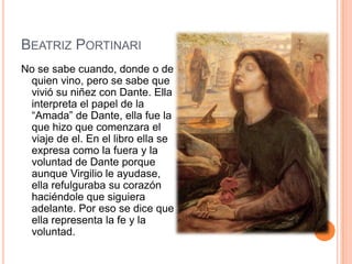 BEATRIZ PORTINARI
No se sabe cuando, donde o de
 quien vino, pero se sabe que
 vivió su niñez con Dante. Ella
 interpreta el papel de la
 “Amada” de Dante, ella fue la
 que hizo que comenzara el
 viaje de el. En el libro ella se
 expresa como la fuera y la
 voluntad de Dante porque
 aunque Virgilio le ayudase,
 ella refulguraba su corazón
 haciéndole que siguiera
 adelante. Por eso se dice que
 ella representa la fe y la
 voluntad.
 