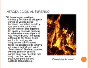 INTRODUCCIÓN AL INFIERNO
El Inferno según la religión
   católica y cristiana es el lugar a
   donde se van los seres
   humanos que hallan muerto y
   que en su vida pasada no
   fueron lo mejor que digamos.
   En pocas y concisas palabras
   el infierno es la cárcel para el
   que no fue “Bueno”, en donde
   además de ser cárcel es un
   centro de castigo y de
   aniquilación continua para
   todos los pecadores de la tierra
   en los que se incluyen los no
   “fieles a esta”. Dante expresa el
   infierno como un agujero
   cónico en el cual mientras mas
   abajo, van los peores
   pecadores para el y sus              (Fuego símbolo del castigo)
   castigos serán peores.
 