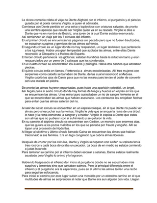 La divina comedia relata el viaje de Dante Alighieri por el infierno, el purgatorio y el paraíso
guiado por el poeta romano Virgilio, a quien el admiraba.
Comienza con Dante perdido en una selva y topándose con criaturas salvajes, de pronto
una sombra aparece que resulta ser Virgilio quien va en su rescate. Virgilio le dice a
Dante que va en nombre de Beatriz, una joven de la cual Dante estaba enamorado.
Así comienzan un viaje por los 7 círculos del infierno.
En el primer círculo se encuentran los paganos sin pecado pero que no fueron bautizados,
se escuchan suspiros y gemidos de las almas sufriendo.
El segundo círculo es un lugar donde no hay resplandor, un lugar lastimero que pertenecía
a los lujuriosos. Había una gran tempestad que azotaba las almas, entre ellas Dante
reconoció a Cleopatra y a Helena de Esparta.
El tercer círculo pertenecía los glotones; estaban hundidos hasta la mitad en barro y eran
resguardados por un perro de 3 cabezas que los condenaba.
En el cuarto círculo se encontraban los avaros y pródigos. Había dos bandos que azotaban
piedras.
El quinto círculo ardía en llamas. Pertenecía a almas encolerizadas. Allí tres mujeres con
serpientes como cabello se burlaban de Dante, de las cual el reconoció a Medusa.
Virgilio cubrió los ojos de Dante para que no las mirara pues tenían el poder de convertir
con una mirada en piedra.
De pronto las almas huyeron espantadas, pues hubo una aparición celestial, un ángel.
Así llegan pues al sexto círculo donde hay llamas de fuego y huecos en el piso en los que
se encuentran las almas. Unos mino tauro custodiaban un rio de sangre hirviente en el
que se encontraban las almas que habían asesinado. Los centauros les arrojaban flechas
para evitar que las almas salieran del rio.
Al salir del sexto circulo se encuentran en un espeso bosque, en el que Dante no puede ver
almas pero si escuchar sus lamentos; Virgilio le pide que arranque la rama de una árbol,
lo hace y la rama comienza a sangrar y a hablar, Virgilio le explica a Dante que estas
son almas que no pudieron con el sufrimiento y se quitaron la vida.
En su camino al séptimo círculo se encuentran con Gedion, un monstro con enormes alas,
que los guiara a los pozos malditos en los que se penaba por fraude y engaño. Allí se
topan una procesión de hipócritas.
Al llegar al séptimo y último círculo llamado Caina se encuentran las almas que habían
traicionado a sus familias. Era un lago congelado que cubría almas llorosas.
Después de cruzar por los círculos, Dante y Virgilio se toparon con lucifer, su cabeza tenía
tres rostros y cada boca devoraba un pecador. La boca de en medio se estaba comiendo
a judas Iscariote.
Para terminar su camino por el infierno deben escalar a satanas, Dante estaba realmente
asustado pero Virgilio lo animo y lo lograron.
Habiendo traspasado el infierno dan inicio al purgatorio donde no se escuchaban más
suspiros y lamentos sino que cantaban salmos. Pero la principal diferencia entre el
infierno y el purgatorio era la esperanza, pues en el ultimo las almas tenían una razón
para seguirse esforzando.
Para inicial el camino por este lugar suben una montaña por un estrecho camino en el que
multitudes de almas se sorprenden al notar que Dante era aun alguien con vida. Llegan
 