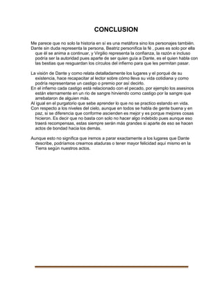 CONCLUSION
Me parece que no solo la historia en sí es una metáfora sino los personajes también.
Dante sin duda representa la persona, Beatriz personifica la fé , pues es solo por ella
que él se anima a continuar, y Virgilio representa la confianza, la razón e incluso
podría ser la autoridad pues aparte de ser quien guía a Dante, es el quien habla con
las bestias que resguardan los círculos del infierno para que les permitan pasar.
La visión de Dante y como relata detalladamente los lugares y el porqué de su
existencia, hace recapacitar al lector sobre cómo lleva su vida cotidiana y como
podría representarse un castigo o premio por así decirlo.
En el infierno cada castigo está relacionado con el pecado, por ejemplo los asesinos
están eternamente en un rio de sangre hirviendo como castigo por la sangre que
arrebataron de alguien más.
Al igual en el purgatorio que sebe aprender lo que no se practico estando en vida.
Con respecto a los niveles del cielo, aunque en todos se habla de gente buena y en
paz, si se diferencia que conforme ascienden es mejor y es porque mejores cosas
hicieron. Es decir que no basta con solo no hacer algo indebido pues aunque eso
traerá recompensas, estas siempre serán más grandes si aparte de eso se hacen
actos de bondad hacia los demás.
Aunque esto no significa que iremos a parar exactamente a los lugares que Dante
describe, podríamos crearnos ataduras o tener mayor felicidad aquí mismo en la
Tierra según nuestros actos.
 