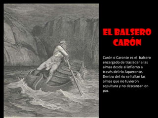 El balsero Carón Carón o Caronte es el  balsero encargado de trasladar a las almas desde al infierno a través del río Aqueronte. Dentro del río se hallan las almas que no tuvieron sepultura y no descansan en paz. 