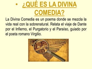 • ¿QUÉ ES LA DIVINA
COMEDIA?
La Divina Comedia es un poema donde se mezcla la
vida real con la sobrenatural. Relata el viaje de Dante
por el Infierno, el Purgatorio y el Paraíso, guiado por
el poeta romano Virgilio.
 