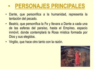• PERSONAJES PRINCIPALES
• Dante, que personifica a la humanidad, representa la
tentación del pecado.
• Beatriz, que personifica la Fe y llevara a Dante a cada una
de las esferas del paraíso, hasta el Empíreo, espacio
inmóvil, donde contemplará la Rosa mística formada por
Dios y sus elegidos.
• Virgilio, que hace otro tanto con la razón.
 