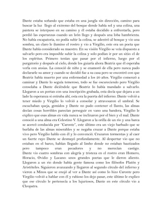Dante estaba soñando que estaba en una jungla sin dirección, camino para
buscar la luz llego al extremo del bosque donde había sol y una colina, una
pantera se interpuso en su camino y él estaba decidido a enfrentarla, pero
perdió las esperanzas cuando un león llego y después una loba hambrienta.
No había escapatoria, no podía subir la colina, se adentró al bosque y vio una
sombra, un claro le ilumino el rostro y vio a Virgilio, este era un poeta que
Dante había considerado su maestro. En su visión Virgilio se veía dispuesto a
salvarlo pero era imposible subir la colina y solo podían ir por un sitio: el de
los espíritus. Primero tenían que pasar por el infierno, luego por el
purgatorio y después al cielo, donde los guiaría ahora Beatriz que él esperaba
verla con ansias. La conoció de niño y se enamoró de ella pero nunca pudo
declararle su amor y cuando se decidió fue a su casa pero se encontró con que
Beatriz había muerto por una enfermedad a los 20 años. Virgilio comenzó a
caminar y Dante lo seguía temeroso, todo se fue oscureciendo pero Virgilio
consolaba a Dante diciéndole que Beatriz lo había mandado a salvarlo.
Llegaron a un portan con una inscripción grabada, esta decía que dejara a un
lado la esperanza si entraba ahí, esta era la puerta del infierno. Dante volvió a
tener miedo y Virgilio lo volvió a consolar y atravesaron el umbral. Se
escuchaban queja, gemidos y Dante no pudo contener el llanto, las almas
decían cosas horribles parecían perseguir en vano una bandera, Virgilio le
explico que esas almas en vida nunca se inclinaron por el bien y el mal. Dante
conoció a una alma era Celestino V. Llegaron a la orilla de un rio y una barca
se acercó conducida por ‘’Caronte’’, este último era un viejo barbudo que se
burlaba de las almas miserables y se negaba cruzar a Dante porque estaba
vivo pero Virgilio hablo con él y lo convenció. Cruzaron tormentas y al caer
un fuerte rayo Dante se desmayó profundamente. Al despertar vio que no
estaban en el barco, habían llegado al limbo donde no estaban bautizados
pero tampoco eran pecadores y no merecían castigo.
Dante vio cuatro sombras con alegría y tristeza en el rostro eran Homero,
Horacio, Ovidio y Lucano: unos grandes poetas que le dieron aliento.
Llegaron a un rio donde había gente famosa como los filósofos Platón y
Aristóteles. Siguieron avanzando y llegaron al segundo círculo del infierno y
vieron a Minos que se enojó al ver a Dante así como lo hizo Caronte pero
Virgilio volvió a hablar con él y rabioso los dejo pasar, este último le explico
que ese círculo le pertenecía a los lujuriosos, Dante en este círculo vio a
Cleopatra.
 
