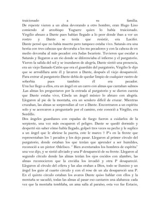 traicionado a su familia.
De repente vieron a un alma devorando a otro hombre, eran Hugo Lino
comiendo al arzobispo Yuguere quien lo había traicionado.
Virgilio abrazo a Dante pues habían llegado a lo peor donde iban a ver un
rostro y Dante se tenía que resistir, era Lucifer.
Dante pensó que no había muerto pero tampoco estaba vivo. Satanás era una
bestia con tres cabezas que devoraba a los ms pecadores y con la cabeza de en
medio devoraba al más pecador: era Judas Iscariote. Tuvieron que escalar a
Satanás y llegaron a un rio donde se diferenciaba el infierno y el purgatorio.
Vieron la salida del sol y se inundaron de alegría, Dante sintió una presencia,
era un viejo llamado Catón que era el guardián del purgatorio, Virgilio le dijo
que se arrodillara ante él y lavaron a Dante, después el viejo desapareció.
Para entrar al purgatorio Dante debía de quedar limpio de cualquier rastro de
soberbia pues también él era pecador.
Una luz llego a ellos, era un ángel en un carro con almas que cantaban salmos
.Las almas les preguntaron por la entrada al purgatorio y se dieron cuenta
que Dante estaba vivo, Cásela un ángel músico lo abrazo con alegría.
Llegaron al pie de la montaña, era un sendero difícil de cruzar. Mientras
cruzaban, las almas se sorprendían al ver a Dante. Encontraron a un espíritu
solo y se acercaron a preguntarle por el camino, este conoció a Virgilio, era
Sordillo.
Dos ángeles guardianes con espadas de fuego fueron a cuidarlos de la
serpiente, una vez más escaparon el peligro. Dante se quedó dormido y
despertó sin saber cómo había llegado, golpeó tres veces su pecho y le suplico
a un ángel que le abriese la puerta, este le marco 7 P’s en la frente que
representaban los 7 pecados y los dejo pasar. Llegaron al primer círculo del
purgatorio, donde estaban los que tenían que aprender a ser humildes,
reconoció a un pintor: Odelisco. ‘’ Bien aventurados los hombres de espíritu’’
una voz dijo, y se sintió aliviado y una P desapareció de su frente. Llegaron al
segundo círculo donde las almas tenían los ojos cocidos con alambre, las
almas reconocieron que la envidia los invadió y otra P desapareció.
Llegaron al círculo del cólera y las alas oraban a Dios, todo se ilumino y un
ángel los guio al cuarto circulo y con el rose de un ala desapareció una P.
En el quinto circulo estaban los avaros Dante quiso hablar con ellos y la
montaña se sacudió, todas las almas al pasar eso cantaron una alabanza: cada
vez que la montaña temblaba, un ama salía al paraíso, esta vez fue Estacio,
 