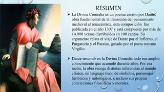RESUMEN
 La Divina Comedia es un poema escrito por Dante,
obra fundamental de la transición del pensamiento
medieval al renacentista, esta composición fue
publicada en el año 1307 y está compuesta por más de
14.000 versos distribuidos en 100 cantos. Su
argumento relata el viaje de Dante por el Infierno, el
Purgatorio y el Paraíso, guiado por el poeta romano
Virgilio.
 Dante resumió en la Divina Comedia todo ese amplio
conocimiento que acumuló durante años. Por esa
razón, la obra recoge distintas referencias al mundo
clásico, un lenguaje lleno de símbolos, personajes
históricos y mitológicos, e incluso sus propias
convicciones filosóficas y morales.
 