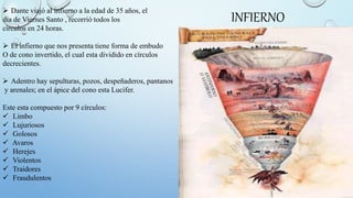  Dante viajó al infierno a la edad de 35 años, el
día de Viernes Santo , recorrió todos los
círculos en 24 horas.
 El infierno que nos presenta tiene forma de embudo
O de cono invertido, el cual esta dividido en círculos
decrecientes.
 Adentro hay sepulturas, pozos, despeñaderos, pantanos
y arenales; en el ápice del cono esta Lucifer.
Este esta compuesto por 9 círculos:
 Limbo
 Lujuriosos
 Golosos
 Avaros
 Herejes
 Violentos
 Traidores
 Fraudulentos
INFIERNO
 