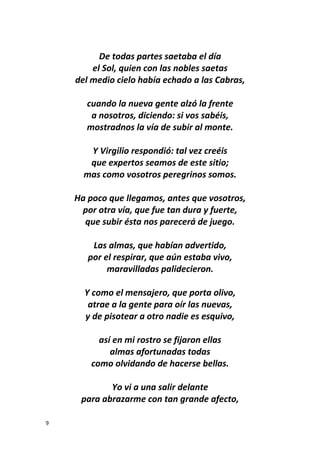 9
De todas partes saetaba el día
el Sol, quien con las nobles saetas
del medio cielo había echado a las Cabras,
cuando la nueva gente alzó la frente
a nosotros, diciendo: si vos sabéis,
mostradnos la vía de subir al monte.
Y Virgilio respondió: tal vez creéis
que expertos seamos de este sitio;
mas como vosotros peregrinos somos.
Ha poco que llegamos, antes que vosotros,
por otra vía, que fue tan dura y fuerte,
que subir ésta nos parecerá de juego.
Las almas, que habían advertido,
por el respirar, que aún estaba vivo,
maravilladas palidecieron.
Y como el mensajero, que porta olivo,
atrae a la gente para oír las nuevas,
y de pisotear a otro nadie es esquivo,
así en mi rostro se fijaron ellas
almas afortunadas todas
como olvidando de hacerse bellas.
Yo vi a una salir delante
para abrazarme con tan grande afecto,
 