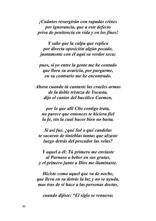 99
¡Cuántos resurgirán con rapadas crines
por ignorancia, que a este defecto
priva de penitencia en vida y en los fines!
Y sabe que la culpa que replica
por directa oposición algún pecado,
juntamente con él aquí su verdor seca;
pues, si yo entre la gente me he contado
que llora su avaricia, por purgarme,
en su contrario me he encontrado.
Ahora cuando tú cantaste las crueles armas
de la doble tristeza de Yocasta,
dijo el cantor del bucólico Carmen,
por lo que allí Clio contigo trata,
no parece que entonces te hiciera fiel
la fe, sin la cual hacer bien no basta.
Si así fue, ¿qué Sol o qué candelas
te sacaron de tinieblas tantas que alzaste
luego detrás del pescador las velas?
Y aquel a él: Tú primero me enviaste
al Parnaso a beber en sus grutas,
y el primero junto a Dios me iluminaste.
Hiciste como aquel que va de noche,
que lleva en su detrás la luz y no se ayuda,
mas tras de sí hace a las personas doctas,
cuando dijiste: “El siglo se renueva;
 
