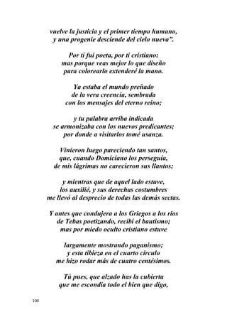 100
vuelve la justicia y el primer tiempo humano,
y una progenie desciende del cielo nueva”.
Por ti fui poeta, por ti cristiano:
mas porque veas mejor lo que diseño
para colorearlo extenderé la mano.
Ya estaba el mundo preñado
de la vera creencia, sembrada
con los mensajes del eterno reino;
y tu palabra arriba indicada
se armonizaba con los nuevos predicantes;
por donde a visitarlos tomé usanza.
Vinieron luego pareciendo tan santos,
que, cuando Domiciano los perseguía,
de mis lágrimas no carecieron sus llantos;
y mientras que de aquel lado estuve,
los auxilié, y sus derechas costumbres
me llevó al desprecio de todas las demás sectas.
Y antes que condujera a los Griegos a los ríos
de Tebas poetizando, recibí el bautismo;
mas por miedo oculto cristiano estuve
largamente mostrando paganismo;
y esta tibieza en el cuarto círculo
me hizo rodar más de cuatro centésimos.
Tú pues, que alzado has la cubierta
que me escondía todo el bien que digo,
 