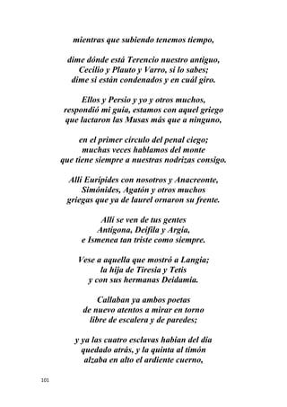101
mientras que subiendo tenemos tiempo,
dime dónde está Terencio nuestro antiguo,
Cecilio y Plauto y Varro, si lo sabes;
dime si están condenados y en cuál giro.
Ellos y Persio y yo y otros muchos,
respondió mi guía, estamos con aquel griego
que lactaron las Musas más que a ninguno,
en el primer círculo del penal ciego;
muchas veces hablamos del monte
que tiene siempre a nuestras nodrizas consigo.
Allí Eurípides con nosotros y Anacreonte,
Simónides, Agatón y otros muchos
griegas que ya de laurel ornaron su frente.
Allí se ven de tus gentes
Antígona, Deifila y Argía,
e Ismenea tan triste como siempre.
Vese a aquella que mostró a Langia;
la hija de Tiresia y Tetis
y con sus hermanas Deidamia.
Callaban ya ambos poetas
de nuevo atentos a mirar en torno
libre de escalera y de paredes;
y ya las cuatro esclavas habían del día
quedado atrás, y la quinta al timón
alzaba en alto el ardiente cuerno,
 