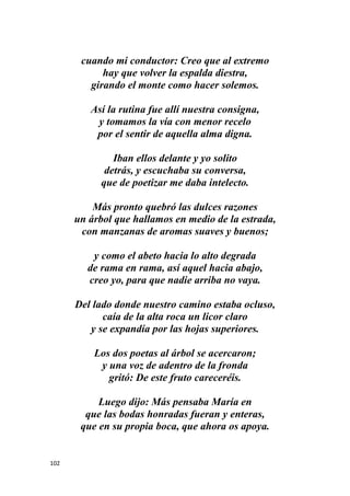 102
cuando mi conductor: Creo que al extremo
hay que volver la espalda diestra,
girando el monte como hacer solemos.
Así la rutina fue allí nuestra consigna,
y tomamos la vía con menor recelo
por el sentir de aquella alma digna.
Iban ellos delante y yo solito
detrás, y escuchaba su conversa,
que de poetizar me daba intelecto.
Más pronto quebró las dulces razones
un árbol que hallamos en medio de la estrada,
con manzanas de aromas suaves y buenos;
y como el abeto hacia lo alto degrada
de rama en rama, así aquel hacia abajo,
creo yo, para que nadie arriba no vaya.
Del lado donde nuestro camino estaba ocluso,
caía de la alta roca un licor claro
y se expandía por las hojas superiores.
Los dos poetas al árbol se acercaron;
y una voz de adentro de la fronda
gritó: De este fruto careceréis.
Luego dijo: Más pensaba María en
que las bodas honradas fueran y enteras,
que en su propia boca, que ahora os apoya.
 