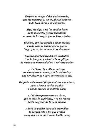 104
Empero te ruego, dulce padre amado,
que me muestres el amor, al cual reduces
todo bien obrar y su contrario.
Alza, me dijo, a mí las agudas luces
de tu intelecto, y séate manifiesto
el error de los ciegos que se hacen guías.
El alma, que fue creada a amar pronta,
a toda cosa se mueve que le place,
luego que al placer en acto se despierta.
Vuestra aprehensiva del ser verdadero
trae la imagen, y adentro la despliega,
de modo que mueve al alma a volverse a ella;
y si al hacerlo a ella se entrega,
ése entregarse es amor, y es la naturaleza
que por placer de nuevo en vosotros se ata.
Después, así como el fuego muévese a la altura,
por su forma nacida a subir
a donde más en su materia dura,
así el alma presa entra en deseo,
que es moción espiritual, y ya no reposa
hasta no gozar de la cosa amada.
Ahora ya puedes ver cuán escondida
la verdad está a los que avalan
cualquier amor en sí como loable cosa;
 