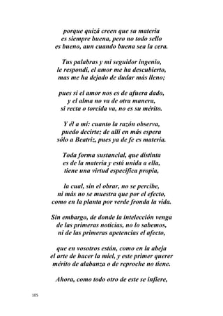 105
porque quizá creen que su materia
es siempre buena, pero no todo sello
es bueno, aun cuando buena sea la cera.
Tus palabras y mi seguidor ingenio,
le respondí, el amor me ha descubierto,
mas me ha dejado de dudar más lleno;
pues si el amor nos es de afuera dado,
y el alma no va de otra manera,
si recta o torcida va, no es su mérito.
Y él a mí: cuanto la razón observa,
puedo decirte; de allí en más espera
sólo a Beatriz, pues ya de fe es materia.
Toda forma sustancial, que distinta
es de la materia y está unida a ella,
tiene una virtud específica propia,
la cual, sin el obrar, no se percibe,
ni más no se muestra que por el efecto,
como en la planta por verde fronda la vida.
Sin embargo, de donde la intelección venga
de las primeras noticias, no lo sabemos,
ni de las primeras apetencias el afecto,
que en vosotros están, como en la abeja
el arte de hacer la miel, y este primer querer
mérito de alabanza o de reproche no tiene.
Ahora, como todo otro de este se infiere,
 