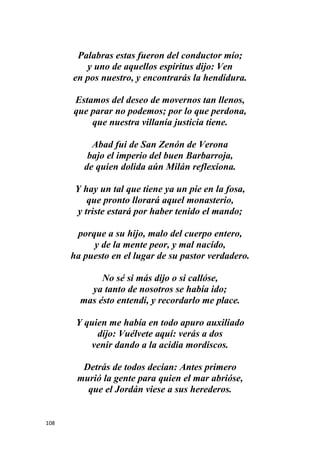 108
Palabras estas fueron del conductor mío;
y uno de aquellos espíritus dijo: Ven
en pos nuestro, y encontrarás la hendidura.
Estamos del deseo de movernos tan llenos,
que parar no podemos; por lo que perdona,
que nuestra villanía justicia tiene.
Abad fui de San Zenón de Verona
bajo el imperio del buen Barbarroja,
de quien dolida aún Milán reflexiona.
Y hay un tal que tiene ya un pie en la fosa,
que pronto llorará aquel monasterio,
y triste estará por haber tenido el mando;
porque a su hijo, malo del cuerpo entero,
y de la mente peor, y mal nacido,
ha puesto en el lugar de su pastor verdadero.
No sé si más dijo o si callóse,
ya tanto de nosotros se había ido;
mas ésto entendí, y recordarlo me place.
Y quien me había en todo apuro auxiliado
dijo: Vuélvete aquí: verás a dos
venir dando a la acidia mordiscos.
Detrás de todos decían: Antes primero
murió la gente para quien el mar abrióse,
que el Jordán viese a sus herederos.
 