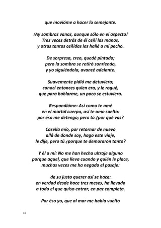 10
que movióme a hacer lo semejante.
¡Ay sombras vanas, aunque sólo en el aspecto!
Tres veces detrás de él ceñí las manos,
y otras tantas ceñidas las hallé a mi pecho.
De sorpresa, creo, quedé pintado;
pero la sombra se retiró sonriendo,
y yo siguiéndola, avancé adelante.
Suavemente pidió me detuviera;
conocí entonces quien era, y le rogué,
que para hablarme, un poco se estuviera.
Respondióme: Así como te amé
en el mortal cuerpo, así te amo suelto:
por éso me detengo; pero tú ¿por qué vas?
Casella mío, por retornar de nuevo
allá de donde soy, hago este viaje,
le dije, pero tú ¿porque te demoraron tanto?
Y él a mí: No me han hecha ultraje alguno
porque aquel, que lleva cuando y quién le place,
muchas veces me ha negado el pasaje:
de su justo querer así se hace:
en verdad desde hace tres meses, ha llevado
a todo el que quiso entrar, en paz completa.
Por éso yo, que al mar me había vuelto
 