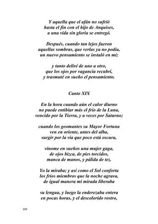 109
Y aquella que el afán no sufrió
hasta el fin con el hijo de Anquises,
a una vida sin gloria se entregó.
Después, cuando tan lejos fueron
aquellas sombras, que verlas ya no podía,
un nuevo pensamiento se instaló en mí;
y tanto deliré de uno a otro,
que los ojos por vagancia recubrí,
y trasmuté en sueño el pensamiento.
Canto XIX
En la hora cuando aún el calor diurno
no puede entibiar más el frío de la Luna,
vencido por la Tierra, y a veces por Saturno;
cuando los geomantes su Mayor Fortuna
ven en oriente, antes del alba,
surgir por la vía que poco está oscura,
vínome en sueños una mujer gaga,
de ojos bizca, de pies torcidos,
manca de manos, y pálida de tez.
Yo la miraba; y así como el Sol conforta
los fríos miembros que la noche agrava,
de igual manera mi mirada liberaba
su lengua, y luego la enderezaba entera
en pocas horas, y el descolorido rostro,
 