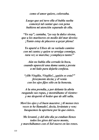 110
como el amor quiere, coloreaba.
Luego que así tuvo ella el habla suelta
comenzó tal cantar que con pena
hubiera mi atención separado de ella.
“Yo soy”, cantaba, “yo soy la dulce sirena,
que a los marineros en medio del mar desvío;
¡Tanto estoy de placeres a gozar plena!
Yo aparté a Ulises de su variado camino
con mi canto; y quien se arraiga conmigo,
rara vez se marcha; ¡complazco tanto!”
Aún no había ella cerrado la boca,
cuando apareció una dama santa y presta
a mi lado para dejarla confusa.
“¡Oh Virgilio, Virgilio!, ¿quién es esta?”
ferozmente decía; y él venía
con los ojos fijos sólo en la honesta.
A la otra prendía, y por delante la abría
rasgando sus ropas, y mostrábame el vientre:
y me despertó el hedor que de allí salía.
Moví los ojos y el buen maestro: ¡Al menos tres
veces te he llamado!, decía, levántate y ven;
busquemos la apertura por la que entres.
Me levanté, y del alto día ya estaban llenos
todos los giros del sacro monte,
y marchábamos con el Sol nuevo en las renes.
 