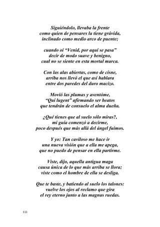 111
Siguiéndolo, llevaba la frente
como quien de pensares la tiene grávida,
inclinado como medio arco de puente;
cuando oí “Venid, por aquí se pasa”
decir de modo suave y benigno,
cual no se siente en esta mortal marca.
Con las alas abiertas, como de cisne,
arriba nos llevó el que así hablara
entre dos paredes del duro macizo.
Movió las plumas y aventóme,
“Qui lugent” afirmando ser beatos
que tendrán de consuelo el alma dueña.
¿Qué tienes que al suelo sólo miras?,
mi guía comenzó a decirme,
poco después que más allá del ángel fuimos.
Y yo: Tan caviloso me hace ir
una nueva visión que a ella me apega,
que no puedo de pensar en ella partirme.
Viste, dijo, aquella antigua maga
causa única de lo que más arriba se llora;
viste como el hombre de ella se desliga.
Que te baste, y batiendo al suelo los talones:
vuelve los ojos al reclamo que gira
el rey eterno junto a las magnas ruedas.
 