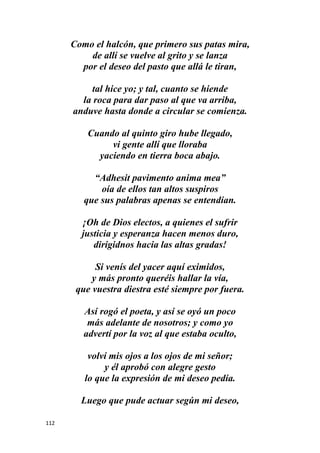 112
Como el halcón, que primero sus patas mira,
de allí se vuelve al grito y se lanza
por el deseo del pasto que allá le tiran,
tal hice yo; y tal, cuanto se hiende
la roca para dar paso al que va arriba,
anduve hasta donde a circular se comienza.
Cuando al quinto giro hube llegado,
vi gente allí que lloraba
yaciendo en tierra boca abajo.
“Adhesit pavimento anima mea”
oía de ellos tan altos suspiros
que sus palabras apenas se entendían.
¡Oh de Dios electos, a quienes el sufrir
justicia y esperanza hacen menos duro,
dirigidnos hacia las altas gradas!
Si venís del yacer aquí eximidos,
y más pronto queréis hallar la vía,
que vuestra diestra esté siempre por fuera.
Así rogó el poeta, y así se oyó un poco
más adelante de nosotros; y como yo
advertí por la voz al que estaba oculto,
volví mis ojos a los ojos de mi señor;
y él aprobó con alegre gesto
lo que la expresión de mi deseo pedía.
Luego que pude actuar según mi deseo,
 
