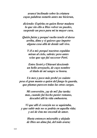113
avancé inclinado sobre la criatura
cuyas palabras notarlo antes me hicieran,
diciendo: Espíritu en quien llorar madura
lo que sin ello a Dios volver no puedes,
suspende un poco para mi tu mayor cura.
Quién fuiste y porqué vuelto tenéis el dorso
arriba, dime y si quieres que impetre
alguna cosa allá de donde salí vivo.
Y él a mi: porqué nuestras espaldas
miran al cielo, sabrás: pero antes
scias que ego fui succesor Petri.
Entre Sestri y Chiavari desciende
un bello arroyuelo, de cuyo nombre
el título de mi sangre se honra.
Un mes y poco más probé yo cuánto
pesa el gran manto a quien del fango lo guarda,
que plumas parecen todas las otras cargas.
Mi conversión, ¡ay de mi! fue tarda;
mas, cuando fui hecho pastor romano,
descubrí allí la vida embustera.
Vi que allí el corazón no se aquietaba,
y que subir más no se podría en aquella vida;
y así de ésta me encendí de amor.
Hasta entonces miserable y alejada
de Dios un alma fui, del todo avara;
 