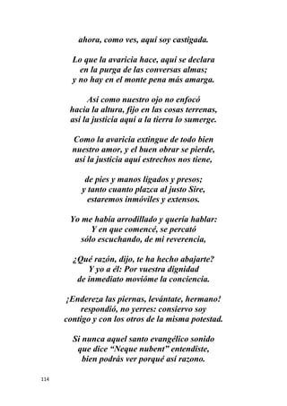 114
ahora, como ves, aquí soy castigada.
Lo que la avaricia hace, aquí se declara
en la purga de las conversas almas;
y no hay en el monte pena más amarga.
Así como nuestro ojo no enfocó
hacia la altura, fijo en las cosas terrenas,
así la justicia aquí a la tierra lo sumerge.
Como la avaricia extingue de todo bien
nuestro amor, y el buen obrar se pierde,
así la justicia aquí estrechos nos tiene,
de pies y manos ligados y presos;
y tanto cuanto plazca al justo Sire,
estaremos inmóviles y extensos.
Yo me había arrodillado y quería hablar:
Y en que comencé, se percató
sólo escuchando, de mi reverencia,
¿Qué razón, dijo, te ha hecho abajarte?
Y yo a él: Por vuestra dignidad
de inmediato movióme la conciencia.
¡Endereza las piernas, levántate, hermano!
respondió, no yerres: consiervo soy
contigo y con los otros de la misma potestad.
Si nunca aquel santo evangélico sonido
que dice “Neque nubent” entendiste,
bien podrás ver porqué así razono.
 