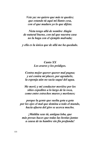 115
Vete ya: no quiero que más te quedes;
que estando tú aquí mi llanto cesa,
con el que maduro yo lo que dijiste.
Nieta tengo allá de nombre Alagia
de natural bueno, con tal que nuestra casa
no la haga con el ejemplo malvada;
y ella es la única que de allá me ha quedado.
Canto XX
Los avaros y los pródigos.
Contra mejor querer querer mal pugna;
y así contra mi placer, por agradarle,
la esponja aún no sacia saqué del agua.
Me moví; y mi conductor movióse por los
sitios expeditos a lo largo de la roca,
como entre estrechos muros y merlones;
porque la gente que suelta gota a gota
por los ojos el mal que domina a todo el mundo,
hacia afuera del giro se acerca mucho.
¡Maldita seas tú, antigua loba, que
más presas haces que todas las bestias juntas
a causa de tu hambre sin fin profunda!
 