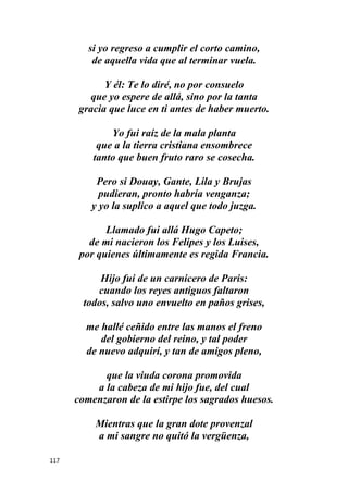 117
si yo regreso a cumplir el corto camino,
de aquella vida que al terminar vuela.
Y él: Te lo diré, no por consuelo
que yo espere de allá, sino por la tanta
gracia que luce en ti antes de haber muerto.
Yo fui raíz de la mala planta
que a la tierra cristiana ensombrece
tanto que buen fruto raro se cosecha.
Pero si Douay, Gante, Lila y Brujas
pudieran, pronto habría venganza;
y yo la suplico a aquel que todo juzga.
Llamado fui allá Hugo Capeto;
de mi nacieron los Felipes y los Luises,
por quienes últimamente es regida Francia.
Hijo fui de un carnicero de Paris:
cuando los reyes antiguos faltaron
todos, salvo uno envuelto en paños grises,
me hallé ceñido entre las manos el freno
del gobierno del reino, y tal poder
de nuevo adquirí, y tan de amigos pleno,
que la viuda corona promovida
a la cabeza de mi hijo fue, del cual
comenzaron de la estirpe los sagrados huesos.
Mientras que la gran dote provenzal
a mi sangre no quitó la vergüenza,
 