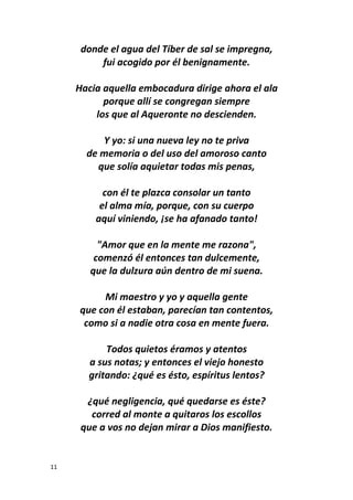 11
donde el agua del Tíber de sal se impregna,
fui acogido por él benignamente.
Hacia aquella embocadura dirige ahora el ala
porque allí se congregan siempre
los que al Aqueronte no descienden.
Y yo: si una nueva ley no te priva
de memoria o del uso del amoroso canto
que solía aquietar todas mis penas,
con él te plazca consolar un tanto
el alma mía, porque, con su cuerpo
aquí viniendo, ¡se ha afanado tanto!
"Amor que en la mente me razona",
comenzó él entonces tan dulcemente,
que la dulzura aún dentro de mi suena.
Mi maestro y yo y aquella gente
que con él estaban, parecían tan contentos,
como si a nadie otra cosa en mente fuera.
Todos quietos éramos y atentos
a sus notas; y entonces el viejo honesto
gritando: ¿qué es ésto, espíritus lentos?
¿qué negligencia, qué quedarse es éste?
corred al monte a quitaros los escollos
que a vos no dejan mirar a Dios manifiesto.
 