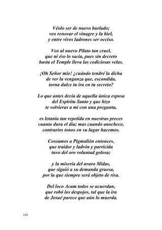 119
Véolo ser de nuevo burlado;
veo renovar el vinagre y la hiel,
y entre vivos ladrones ser occiso.
Veo al nuevo Pilato tan cruel,
que ni éso lo sacia, pues sin decreto
hasta el Temple lleva las codiciosas velas.
¡Oh Señor mío! ¿cuándo tendré la dicha
de ver la venganza que, escondida,
torna dulce tu ira en tu secreto?
Lo que antes decía de aquella única esposa
del Espíritu Santo y que hizo
te volvieras a mí con una pregunta,
es letanía tan repetida en nuestras preces
cuanto dura el día; mas cuando anochece,
contrarios tonos en su lugar hacemos.
Coreamos a Pigmalión entonces,
que traidor y ladrón y parricida
tuvo del oro voluntad golosa;
y la miseria del avaro Midas,
que siguió a su demanda gruesa,
por la que siempre será objeto de risa.
Del loco Acam todos se acuerdan,
que robó los despojos, tal que la ira
de Josué parece que aún lo muerda.
 