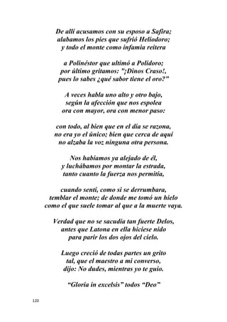 120
De allí acusamos con su esposo a Safira;
alabamos los pies que sufrió Heliodoro;
y todo el monte como infamia reitera
a Polinéstor que ultimó a Polidoro;
por último gritamos: ”¡Dinos Craso!,
pues lo sabes ¿qué sabor tiene el oro?”
A veces habla uno alto y otro bajo,
según la afección que nos espolea
ora con mayor, ora con menor paso:
con todo, al bien que en el día se razona,
no era yo el único; bien que cerca de aquí
no alzaba la voz ninguna otra persona.
Nos habíamos ya alejado de él,
y luchábamos por montar la estrada,
tanto cuanto la fuerza nos permitía,
cuando sentí, como si se derrumbara,
temblar el monte; de donde me tomó un hielo
como el que suele tomar al que a la muerte vaya.
Verdad que no se sacudía tan fuerte Delos,
antes que Latona en ella hiciese nido
para parir los dos ojos del cielo.
Luego creció de todas partes un grito
tal, que el maestro a mi converso,
dijo: No dudes, mientras yo te guío.
“Gloria in excelsis” todos “Deo”
 