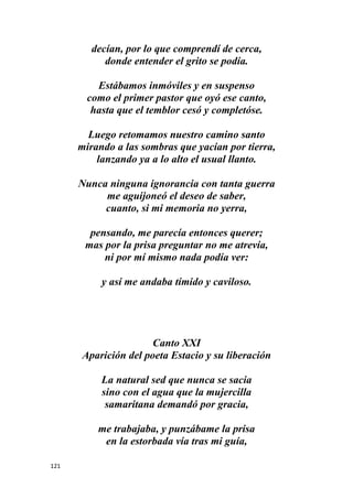 121
decían, por lo que comprendí de cerca,
donde entender el grito se podía.
Estábamos inmóviles y en suspenso
como el primer pastor que oyó ese canto,
hasta que el temblor cesó y completóse.
Luego retomamos nuestro camino santo
mirando a las sombras que yacían por tierra,
lanzando ya a lo alto el usual llanto.
Nunca ninguna ignorancia con tanta guerra
me aguijoneó el deseo de saber,
cuanto, si mi memoria no yerra,
pensando, me parecía entonces querer;
mas por la prisa preguntar no me atrevía,
ni por mí mismo nada podía ver:
y así me andaba tímido y caviloso.
Canto XXI
Aparición del poeta Estacio y su liberación
La natural sed que nunca se sacia
sino con el agua que la mujercilla
samaritana demandó por gracia,
me trabajaba, y punzábame la prisa
en la estorbada vía tras mi guía,
 