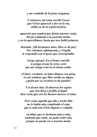 122
y me condolía de la justa venganza.
Y entonces, tal como escribe Lucas
que Cristo apareció a dos en la vía,
salido ya de la sepulcral fosa,
apareció una sombra que detrás nuestro venía,
del pie cuidando a la yaciente turba;
y no la apercibimos, hasta que nos habló primero,
diciendo. ¡Oh hermanos míos, Dios os dé paz!
Nos volvimos súbitamente, y Virgilio
le respondió con el gesto que correspondía.
Luego agregó: En el beato concilio
te ponga en paz la veraz corte
que me relega a mí en el eterno exilio.
¡Cómo!, exclamó, en tanto íbamos con prisa,
si sois sombras que Dios arriba no digna,
¿quién por su escalera os ha guiado?
Y el doctor mío: Si observas los signos
que éste lleva y perfila el ángel
bien verás que con los buenos merece el reino.
Pero como aquella que día y noche hila
no le había aún completado el copo
que a cada uno Cloto impone y compila,
su alma, que es hermana tuya y mía,
teniendo que subir, no pudo venir sola,
porque no puede ver a nuestro modo.
 