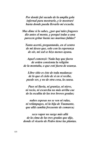 123
Por donde fui sacado de la amplia gola
infernal para mostrarle, y le mostraré
hasta donde pueda llevarlo mi escuela.
Mas dime si lo sabes, ¿por qué tales fragores
dio antes el monte, y porqué todas a una
parecen gritar hasta sus marinas faldas?
Tanto acertó, preguntando, en el centro
de mi deseo que, solo con la esperanza
de oír, mi sed se hizo menos ayuna.
Aquel comenzó: Nada hay que fuera
de orden consienta la religión
de la montaña, o que esté fuera de usanza.
Libre sitio es éste de toda mudanza:
de lo que el cielo de sí en sí recibe,
puede ser, y no de otra cosa, la causa.
Pues ni lluvia, ni granizo, ni nieve,
ni rocío, ni escarcha no más arriba cae
de la escalita de las tres breves gradas;
nubes espesas no se ven ni ralas,
ni relámpagos, ni la hija de Taumante,
que allá cambia frecuente de comarca;
seco vapor no surge más allá
de la cima de las tres gradas que dije,
donde el vicario de Pedro tiene las plantas.
 