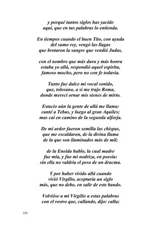 125
y porqué tantos siglos has yacido
aquí, que en tus palabras lo entienda.
En tiempos cuando el buen Tito, con ayuda
del sumo rey, vengó las llagas
que brotaron la sangre que vendió Judas,
con el nombre que más dura y más honra
estaba yo allá, respondió aquel espíritu,
famoso mucho, pero no con fe todavía.
Tanto fue dulce mi vocal sonido,
que, tolosano, a sí me trajo Roma,
donde merecí ornar mis sienes de mirto.
Estacio aún la gente de allá me llama:
canté a Tebas, y luego al gran Aquiles;
mas caí en camino de la segunda alforja.
De mi ardor fueron semilla las chispas,
que me escaldaron, de la divina llama
de la que son iluminados más de mil;
de la Eneida hablo, la cual madre
fue mía, y fue mi nodriza, en poesía:
sin ella no valdría el peso de un dracma.
Y por haber vivido allá cuando
vivió Virgilio, aceptaría un siglo
más, que no debo, en salir de este bando.
Volvióse a mi Virgilio a estas palabras
con el rostro que, callando, dijo: calla;
 