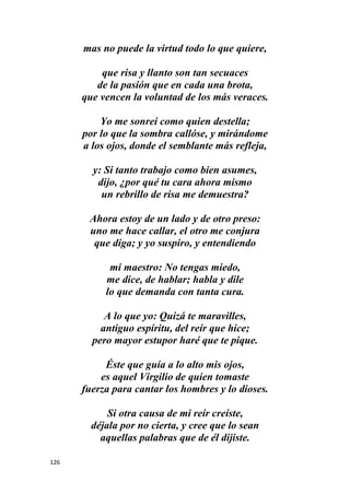 126
mas no puede la virtud todo lo que quiere,
que risa y llanto son tan secuaces
de la pasión que en cada una brota,
que vencen la voluntad de los más veraces.
Yo me sonreí como quien destella;
por lo que la sombra callóse, y mirándome
a los ojos, donde el semblante más refleja,
y: Si tanto trabajo como bien asumes,
dijo, ¿por qué tu cara ahora mismo
un rebrillo de risa me demuestra?
Ahora estoy de un lado y de otro preso:
uno me hace callar, el otro me conjura
que diga; y yo suspiro, y entendiendo
mi maestro: No tengas miedo,
me dice, de hablar; habla y dile
lo que demanda con tanta cura.
A lo que yo: Quizá te maravilles,
antiguo espíritu, del reír que hice;
pero mayor estupor haré que te pique.
Éste que guía a lo alto mis ojos,
es aquel Virgilio de quien tomaste
fuerza para cantar los hombres y lo dioses.
Si otra causa de mi reír creíste,
déjala por no cierta, y cree que lo sean
aquellas palabras que de él dijiste.
 