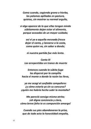 12
Como cuando, cogiendo grano o hierba,
las palomas apiñadas en pastura,
quietas, sin mostrar su normal orgullo,
si algo aparece de lo que ellas tengan miedo
súbitamente dejan estar el alimento,
porque acosadas de un mayor cuidado;
así vi yo a aquella mesnada fresca
dejar el canto, y lanzarse a la costa,
como quien va, sin saber a donde;
ni nuestra partida fue más lenta.
Canto III
Los arrepentidos en trance de muerte
Entonces cuando la súbita fuga
los dispersó por la campiña
hacia el monte a donde la razón los lleva,
yo me acogí al confiable compañero:
¿y cómo estaría yo sin su concurso?
¿quién me habría hecho subir la montaña?
Me pareció consigo mismo atrito;
¡oh digna conciencia y clara,
cómo breve falta te es compunción amarga!
Cuando sus pies abandonaron la prisa,
que de todo acto la honestidad empaña,
 