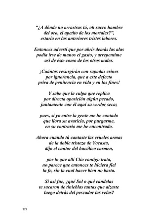 129
“¿A dónde no arrastras tú, oh sacro hambre
del oro, el apetito de los mortales?”,
estaría en las anteriores tristes labores.
Entonces advertí que por abrir demás las alas
podía irse de manos el gasto, y arrepentíme
así de éste como de los otros males.
¡Cuántos resurgirán con rapadas crines
por ignorancia, que a este defecto
priva de penitencia en vida y en los fines!
Y sabe que la culpa que replica
por directa oposición algún pecado,
juntamente con él aquí su verdor seca;
pues, si yo entre la gente me he contado
que llora su avaricia, por purgarme,
en su contrario me he encontrado.
Ahora cuando tú cantaste las crueles armas
de la doble tristeza de Yocasta,
dijo el cantor del bucólico carmen,
por lo que allí Clio contigo trata,
no parece que entonces te hiciera fiel
la fe, sin la cual hacer bien no basta.
Si así fue, ¿qué Sol o qué candelas
te sacaron de tinieblas tantas que alzaste
luego detrás del pescador las velas?
 