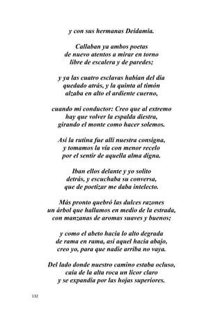 132
y con sus hermanas Deidamia.
Callaban ya ambos poetas
de nuevo atentos a mirar en torno
libre de escalera y de paredes;
y ya las cuatro esclavas habían del día
quedado atrás, y la quinta al timón
alzaba en alto el ardiente cuerno,
cuando mi conductor: Creo que al extremo
hay que volver la espalda diestra,
girando el monte como hacer solemos.
Así la rutina fue allí nuestra consigna,
y tomamos la vía con menor recelo
por el sentir de aquella alma digna.
Iban ellos delante y yo solito
detrás, y escuchaba su conversa,
que de poetizar me daba intelecto.
Más pronto quebró las dulces razones
un árbol que hallamos en medio de la estrada,
con manzanas de aromas suaves y buenos;
y como el abeto hacia lo alto degrada
de rama en rama, así aquel hacia abajo,
creo yo, para que nadie arriba no vaya.
Del lado donde nuestro camino estaba ocluso,
caía de la alta roca un licor claro
y se expandía por las hojas superiores.
 
