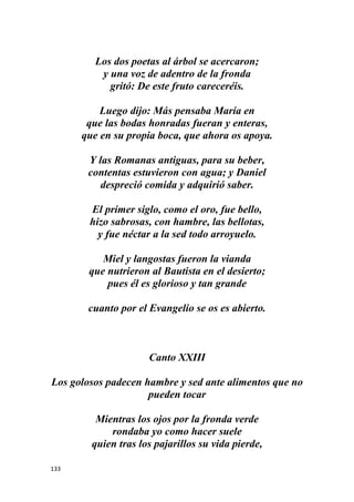 133
Los dos poetas al árbol se acercaron;
y una voz de adentro de la fronda
gritó: De este fruto careceréis.
Luego dijo: Más pensaba María en
que las bodas honradas fueran y enteras,
que en su propia boca, que ahora os apoya.
Y las Romanas antiguas, para su beber,
contentas estuvieron con agua; y Daniel
despreció comida y adquirió saber.
El primer siglo, como el oro, fue bello,
hizo sabrosas, con hambre, las bellotas,
y fue néctar a la sed todo arroyuelo.
Miel y langostas fueron la vianda
que nutrieron al Bautista en el desierto;
pues él es glorioso y tan grande
cuanto por el Evangelio se os es abierto.
Canto XXIII
Los golosos padecen hambre y sed ante alimentos que no
pueden tocar
Mientras los ojos por la fronda verde
rondaba yo como hacer suele
quien tras los pajarillos su vida pierde,
 