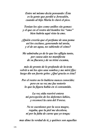 135
Entre mí mismo decía pensando: Ésta
es la gente que perdió a Jerusalén,
cuando al hijo María le clavó el pico.
Tenían los ojos como anillos sin gemas:
y el que en el rostro del hombre lee “omo”
bien habría aquí visto la eme.
¿Quién creería que el perfume de una poma
así los excitase, generando tal ansia,
y el de un agua, no sabiendo el cómo?
Me admiraba yo de lo que los afligía tanto,
por causa aún no manifiesta
de su flacura y de su triste escama,
más de pronto de lo profundo de la testa
volvió a mí los ojos una sombra y me miró fijo;
luego dio un fuerte grito: ¿Qué gracia es ésta?
Por el rostro no lo hubiera nunca conocido;
pero en su voz me fue notorio
lo que la figura había en si consumido.
La voz oída reavivó entera
mi percepción de los deformes labios,
y reconocí la cara del Forese.
No te cuestiones por la seca mugre,
rogaba, que la piel me decolora,
ni por la falta de carne que yo tenga;
mas dime la verdad de ti, y quiénes son aquellas
 