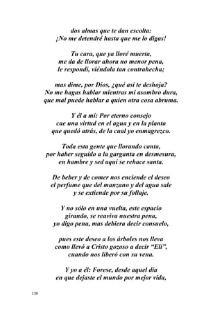 136
dos almas que te dan escolta:
¡No me detendré hasta que me lo digas!
Tu cara, que ya lloré muerta,
me da de llorar ahora no menor pena,
le respondí, viéndola tan contrahecha;
mas dime, por Dios, ¿qué así te deshoja?
No me hagas hablar mientras mi asombro dura,
que mal puede hablar a quien otra cosa abruma.
Y él a mí: Por eterno consejo
cae una virtud en el agua y en la planta
que quedó atrás, de la cual yo enmagrezco.
Toda esta gente que llorando canta,
por haber seguido a la garganta en desmesura,
en hambre y sed aquí se rehace santa.
De beber y de comer nos enciende el deseo
el perfume que del manzano y del agua sale
y se extiende por su follaje.
Y no sólo en una vuelta, este espacio
girando, se reaviva nuestra pena,
yo digo pena, mas debiera decir consuelo,
pues este deseo a los árboles nos lleva
como llevó a Cristo gozoso a decir “Elí”,
cuando nos liberó con su vena.
Y yo a él: Forese, desde aquel día
en que dejaste el mundo por mejor vida,
 