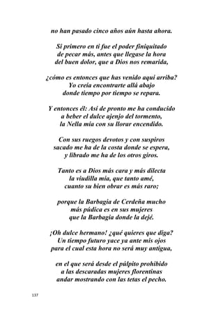 137
no han pasado cinco años aún hasta ahora.
Si primero en ti fue el poder finiquitado
de pecar más, antes que llegase la hora
del buen dolor, que a Dios nos remarida,
¿cómo es entonces que has venido aquí arriba?
Yo creía encontrarte allá abajo
donde tiempo por tiempo se repara.
Y entonces él: Así de pronto me ha conducido
a beber el dulce ajenjo del tormento,
la Nella mía con su llorar encendido.
Con sus ruegos devotos y con suspiros
sacado me ha de la costa donde se espera,
y librado me ha de los otros giros.
Tanto es a Dios más cara y más dilecta
la viudilla mía, que tanto amé,
cuanto su bien obrar es más raro;
porque la Barbagia de Cerdeña mucho
más púdica es en sus mujeres
que la Barbagia donde la dejé.
¡Oh dulce hermano! ¿qué quieres que diga?
Un tiempo futuro yace ya ante mis ojos
para el cual esta hora no será muy antigua,
en el que será desde el púlpito prohibido
a las descaradas mujeres florentinas
andar mostrando con las tetas el pecho.
 